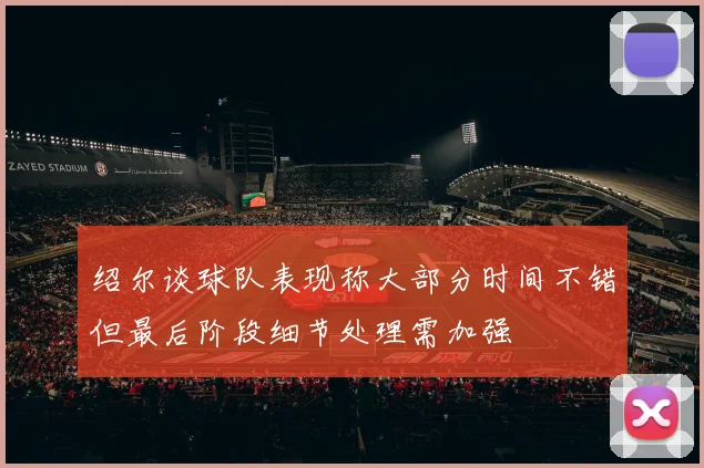 绍尔谈球队表现称大部分时间不错但最后阶段细节处理需加强
