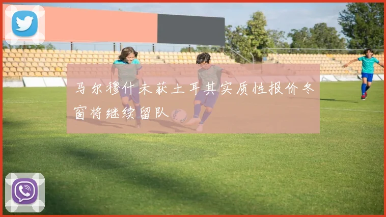 马尔穆什未获土耳其实质性报价冬窗将继续留队