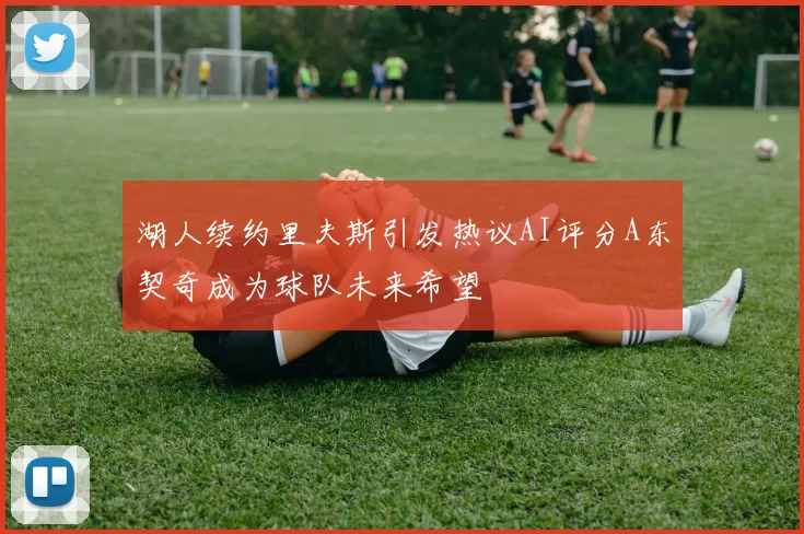 湖人续约里夫斯引发热议AI评分A东契奇成为球队未来希望