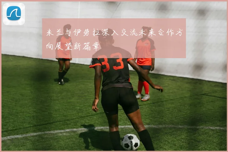 米兰与伊劳拉深入交流未来合作方向展望新篇章