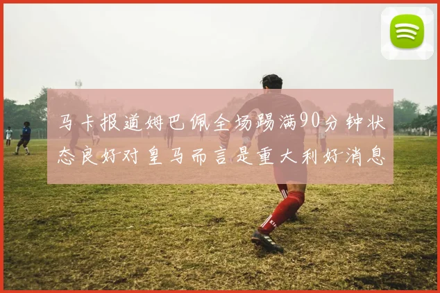 马卡报道姆巴佩全场踢满90分钟状态良好对皇马而言是重大利好消息