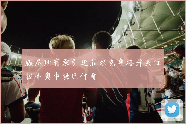 威尼斯有意引进菲尔克鲁格并关注拉齐奥中场巴什奇