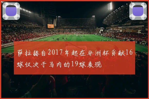 萨拉赫自2017年起在非洲杯贡献16球仅次于马内的19球表现