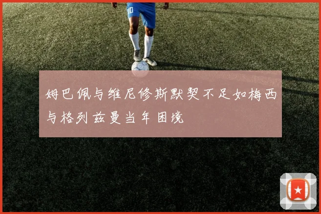 姆巴佩与维尼修斯默契不足如梅西与格列兹曼当年困境