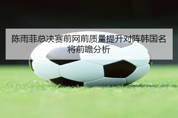 陈雨菲总决赛前网前质量提升对阵韩国名将前瞻分析
